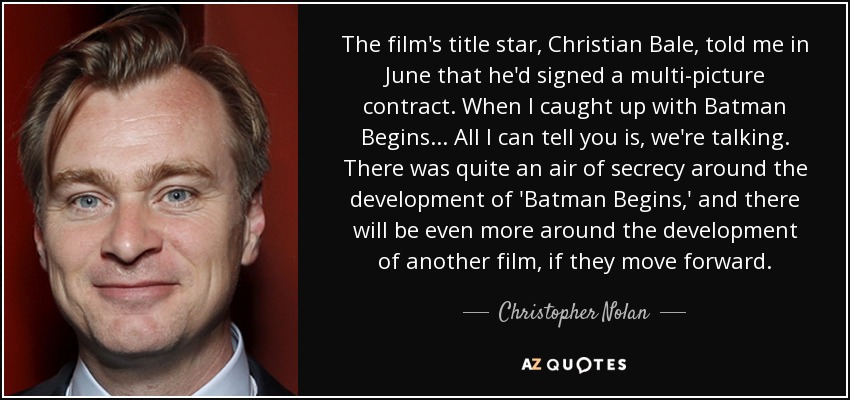 The film's title star, Christian Bale, told me in June that he'd signed a multi-picture contract. When I caught up with Batman Begins ... All I can tell you is, we're talking. There was quite an air of secrecy around the development of 'Batman Begins,' and there will be even more around the development of another film, if they move forward. - Christopher Nolan