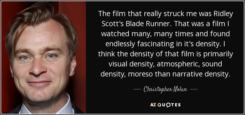 The film that really struck me was Ridley Scott's Blade Runner. That was a film I watched many, many times and found endlessly fascinating in it's density. I think the density of that film is primarily visual density, atmospheric, sound density, moreso than narrative density. - Christopher Nolan