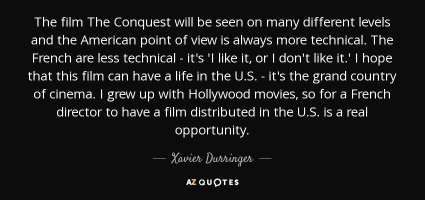 The film The Conquest will be seen on many different levels and the American point of view is always more technical. The French are less technical - it's 'I like it, or I don't like it.' I hope that this film can have a life in the U.S. - it's the grand country of cinema. I grew up with Hollywood movies, so for a French director to have a film distributed in the U.S. is a real opportunity. - Xavier Durringer