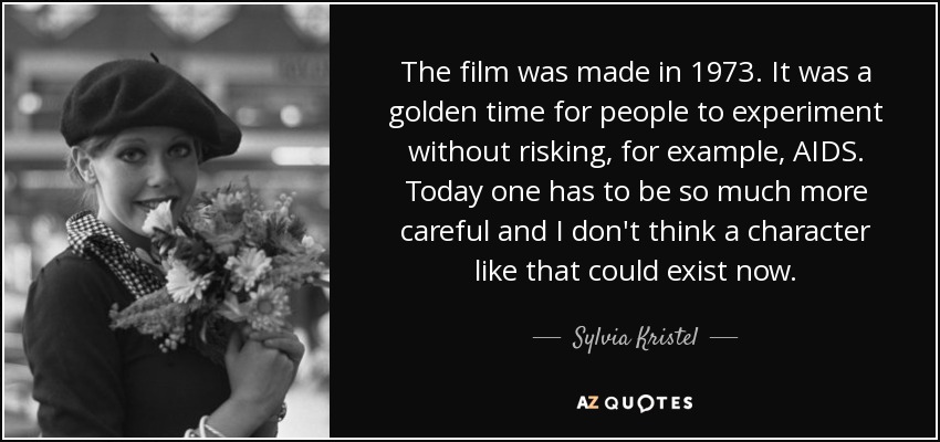 The film was made in 1973. It was a golden time for people to experiment without risking, for example, AIDS. Today one has to be so much more careful and I don't think a character like that could exist now. - Sylvia Kristel