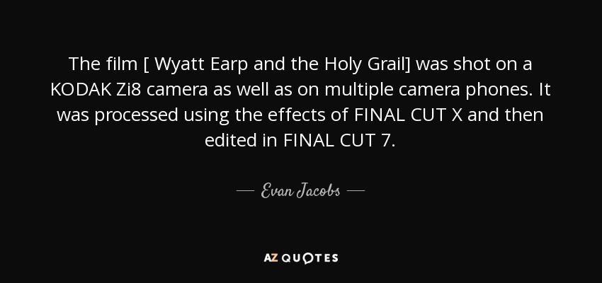 The film [ Wyatt Earp and the Holy Grail] was shot on a KODAK Zi8 camera as well as on multiple camera phones. It was processed using the effects of FINAL CUT X and then edited in FINAL CUT 7. - Evan Jacobs