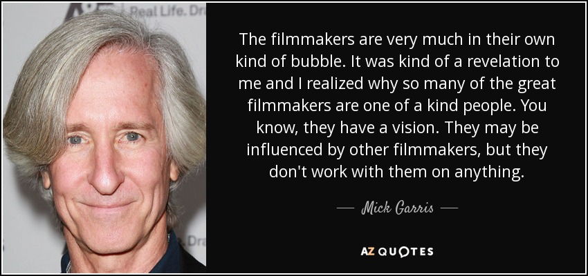 The filmmakers are very much in their own kind of bubble. It was kind of a revelation to me and I realized why so many of the great filmmakers are one of a kind people. You know, they have a vision. They may be influenced by other filmmakers, but they don't work with them on anything. - Mick Garris