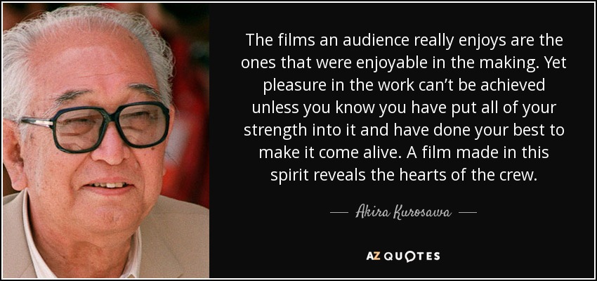 The films an audience really enjoys are the ones that were enjoyable in the making. Yet pleasure in the work can’t be achieved unless you know you have put all of your strength into it and have done your best to make it come alive. A film made in this spirit reveals the hearts of the crew. - Akira Kurosawa