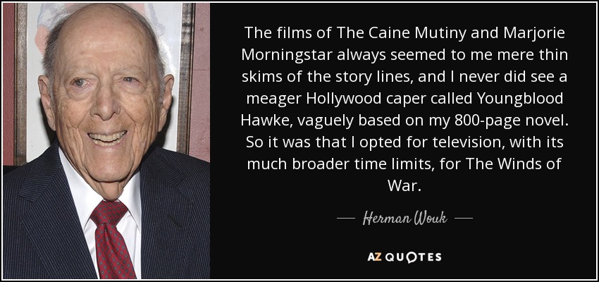 The films of The Caine Mutiny and Marjorie Morningstar always seemed to me mere thin skims of the story lines, and I never did see a meager Hollywood caper called Youngblood Hawke, vaguely based on my 800-page novel. So it was that I opted for television, with its much broader time limits, for The Winds of War. - Herman Wouk