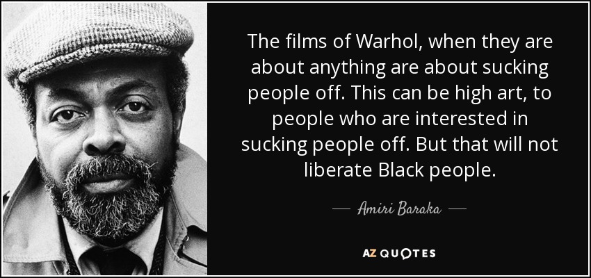 The films of Warhol, when they are about anything are about sucking people off. This can be high art, to people who are interested in sucking people off. But that will not liberate Black people. - Amiri Baraka