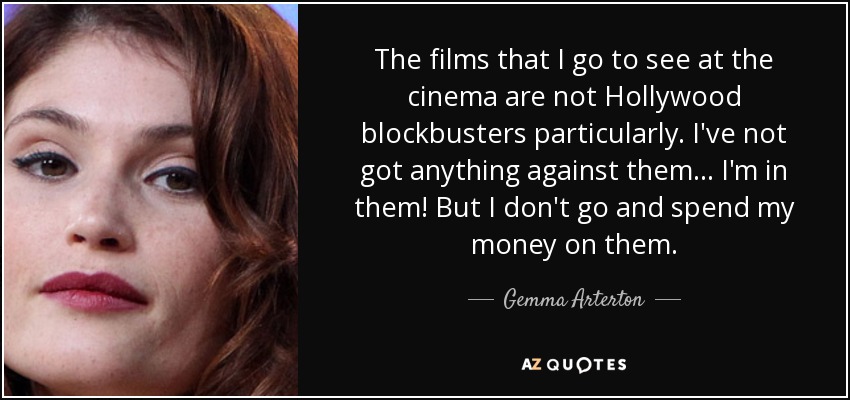 The films that I go to see at the cinema are not Hollywood blockbusters particularly. I've not got anything against them... I'm in them! But I don't go and spend my money on them. - Gemma Arterton