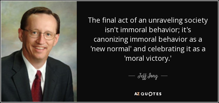 The final act of an unraveling society isn't immoral behavior; it's canonizing immoral behavior as a 'new normal' and celebrating it as a 'moral victory.' - Jeff Iorg