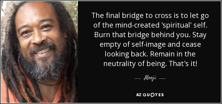 The final bridge to cross is to let go of the mind-created 'spiritual' self. Burn that bridge behind you. Stay empty of self-image and cease looking back. Remain in the neutrality of being. That's it! - Mooji