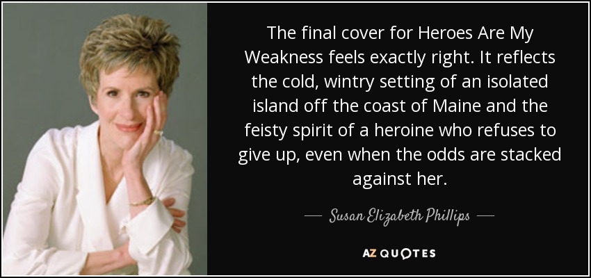 The final cover for Heroes Are My Weakness feels exactly right. It reflects the cold, wintry setting of an isolated island off the coast of Maine and the feisty spirit of a heroine who refuses to give up, even when the odds are stacked against her. - Susan Elizabeth Phillips