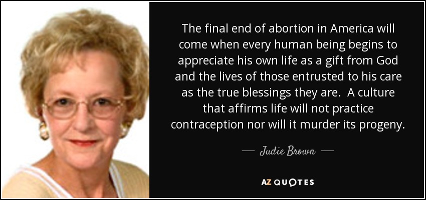 The final end of abortion in America will come when every human being begins to appreciate his own life as a gift from God and the lives of those entrusted to his care as the true blessings they are. A culture that affirms life will not practice contraception nor will it murder its progeny. - Judie Brown