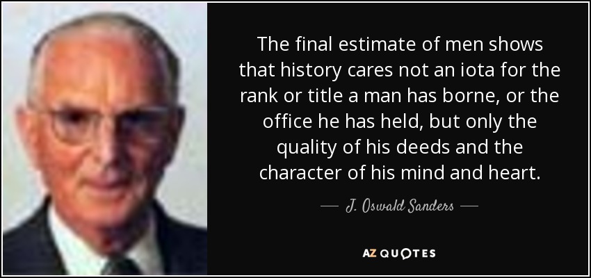 The final estimate of men shows that history cares not an iota for the rank or title a man has borne, or the office he has held, but only the quality of his deeds and the character of his mind and heart. - J. Oswald Sanders