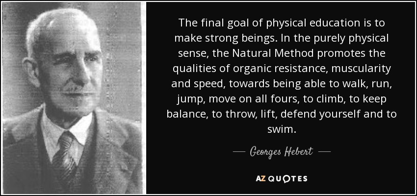 The final goal of physical education is to make strong beings. In the purely physical sense, the Natural Method promotes the qualities of organic resistance, muscularity and speed, towards being able to walk, run, jump, move on all fours, to climb, to keep balance, to throw, lift, defend yourself and to swim. - Georges Hebert