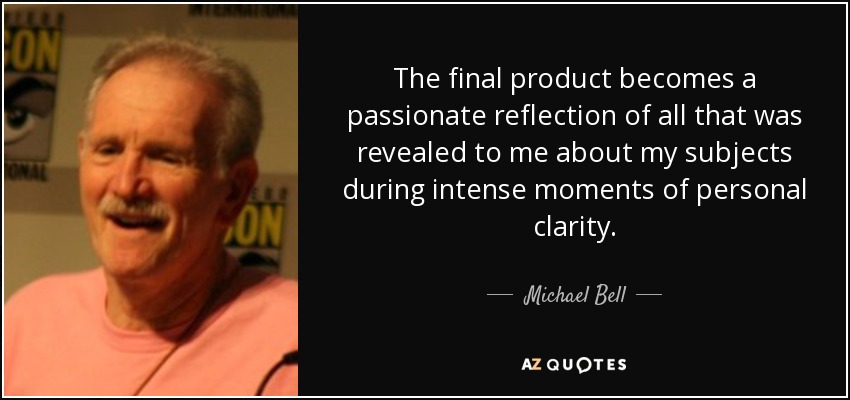 The final product becomes a passionate reflection of all that was revealed to me about my subjects during intense moments of personal clarity. - Michael Bell