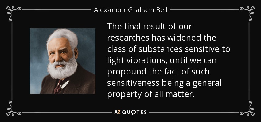 The final result of our researches has widened the class of substances sensitive to light vibrations, until we can propound the fact of such sensitiveness being a general property of all matter. - Alexander Graham Bell