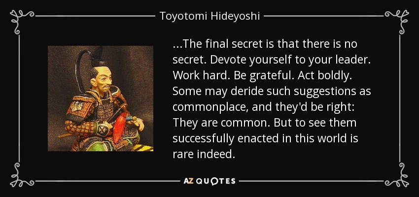 ...The final secret is that there is no secret. Devote yourself to your leader. Work hard. Be grateful. Act boldly. Some may deride such suggestions as commonplace, and they'd be right: They are common. But to see them successfully enacted in this world is rare indeed. - Toyotomi Hideyoshi