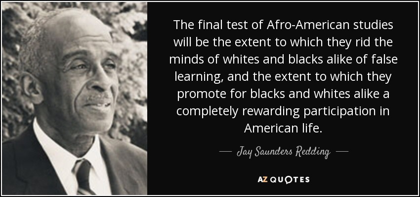 The final test of Afro-American studies will be the extent to which they rid the minds of whites and blacks alike of false learning, and the extent to which they promote for blacks and whites alike a completely rewarding participation in American life. - Jay Saunders Redding