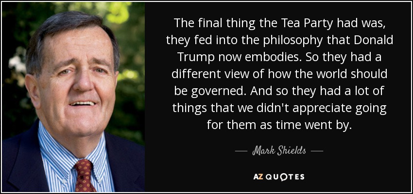 The final thing the Tea Party had was, they fed into the philosophy that Donald Trump now embodies. So they had a different view of how the world should be governed. And so they had a lot of things that we didn't appreciate going for them as time went by. - Mark Shields