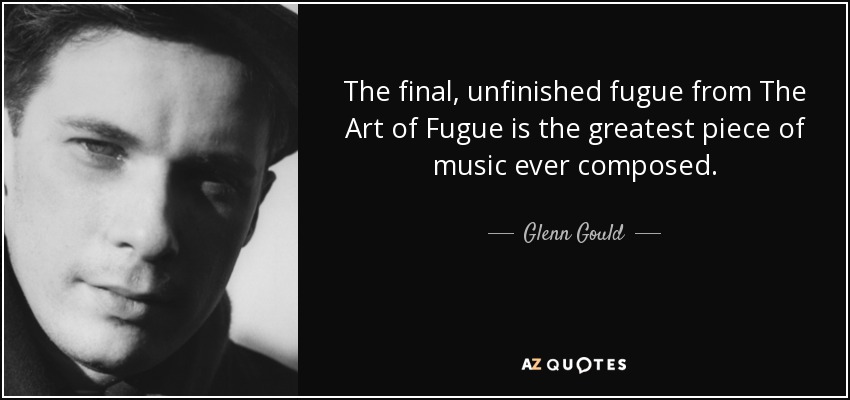 The final, unfinished fugue from The Art of Fugue is the greatest piece of music ever composed. - Glenn Gould