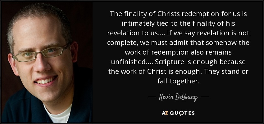 The finality of Christs redemption for us is intimately tied to the finality of his revelation to us. . . . If we say revelation is not complete, we must admit that somehow the work of redemption also remains unfinished. . . . Scripture is enough because the work of Christ is enough. They stand or fall together. - Kevin DeYoung