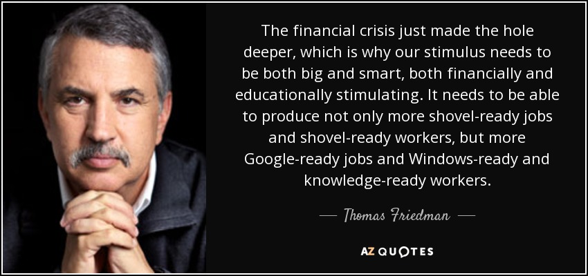 The financial crisis just made the hole deeper, which is why our stimulus needs to be both big and smart, both financially and educationally stimulating. It needs to be able to produce not only more shovel-ready jobs and shovel-ready workers, but more Google-ready jobs and Windows-ready and knowledge-ready workers. - Thomas Friedman