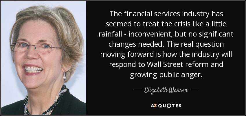 The financial services industry has seemed to treat the crisis like a little rainfall - inconvenient, but no significant changes needed. The real question moving forward is how the industry will respond to Wall Street reform and growing public anger. - Elizabeth Warren