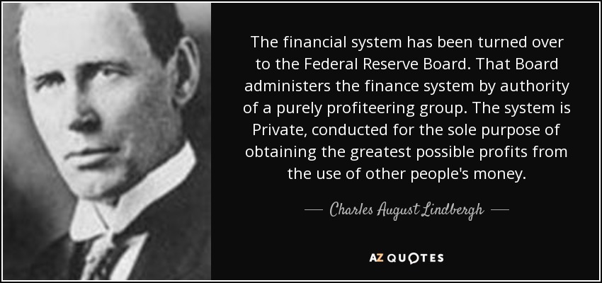 The financial system has been turned over to the Federal Reserve Board. That Board administers the finance system by authority of a purely profiteering group. The system is Private, conducted for the sole purpose of obtaining the greatest possible profits from the use of other people's money. - Charles August Lindbergh