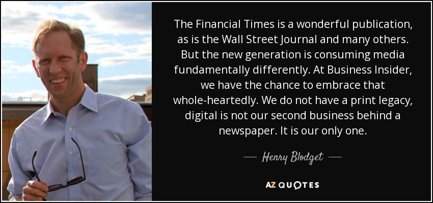 The Financial Times is a wonderful publication, as is the Wall Street Journal and many others. But the new generation is consuming media fundamentally differently. At Business Insider, we have the chance to embrace that whole-heartedly. We do not have a print legacy, digital is not our second business behind a newspaper. It is our only one. - Henry Blodget