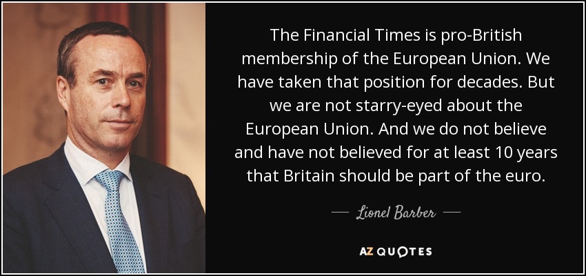 The Financial Times is pro-British membership of the European Union. We have taken that position for decades. But we are not starry-eyed about the European Union. And we do not believe and have not believed for at least 10 years that Britain should be part of the euro. - Lionel Barber