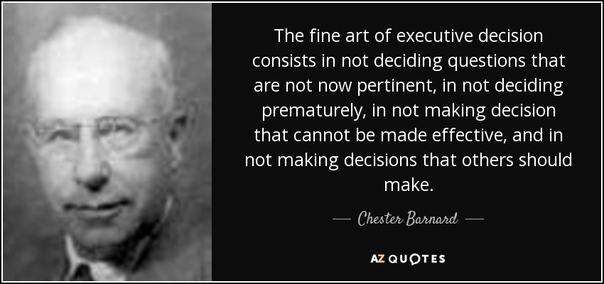 The fine art of executive decision consists in not deciding questions that are not now pertinent, in not deciding prematurely, in not making decision that cannot be made effective, and in not making decisions that others should make. - Chester Barnard