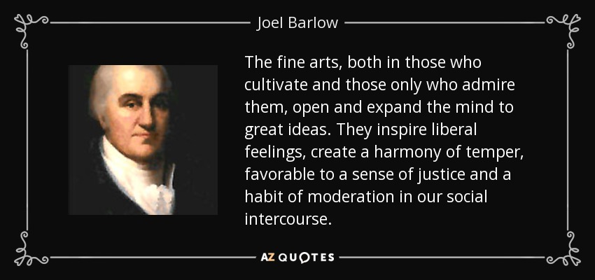 The fine arts, both in those who cultivate and those only who admire them, open and expand the mind to great ideas. They inspire liberal feelings, create a harmony of temper, favorable to a sense of justice and a habit of moderation in our social intercourse. - Joel Barlow