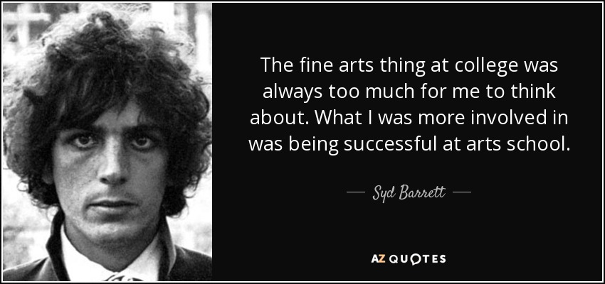 The fine arts thing at college was always too much for me to think about. What I was more involved in was being successful at arts school. - Syd Barrett
