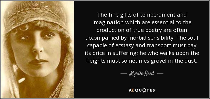 The fine gifts of temperament and imagination which are essential to the production of true poetry are often accompanied by morbid sensibility. The soul capable of ecstasy and transport must pay its price in suffering; he who walks upon the heights must sometimes grovel in the dust. - Myrtle Reed