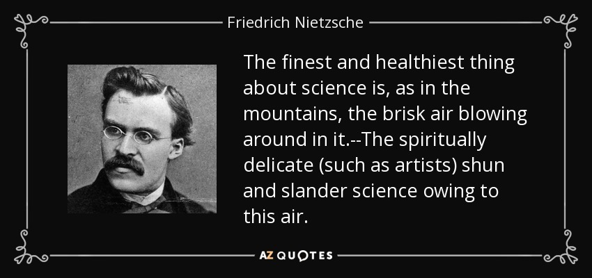 The finest and healthiest thing about science is, as in the mountains, the brisk air blowing around in it.--The spiritually delicate (such as artists) shun and slander science owing to this air. - Friedrich Nietzsche