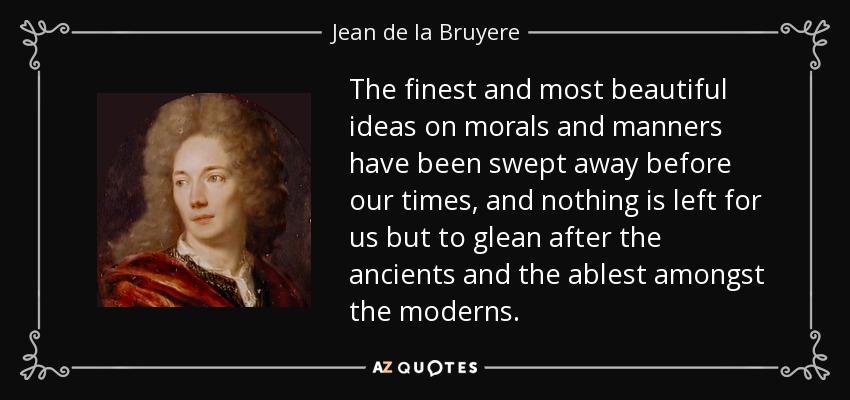 The finest and most beautiful ideas on morals and manners have been swept away before our times, and nothing is left for us but to glean after the ancients and the ablest amongst the moderns. - Jean de la Bruyere