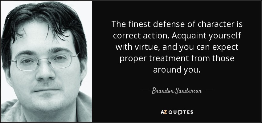 The finest defense of character is correct action. Acquaint yourself with virtue, and you can expect proper treatment from those around you. - Brandon Sanderson