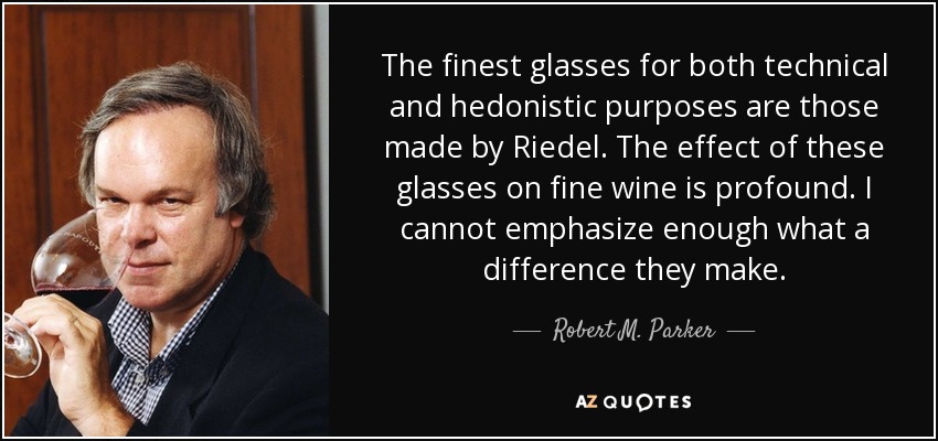 The finest glasses for both technical and hedonistic purposes are those made by Riedel. The effect of these glasses on fine wine is profound. I cannot emphasize enough what a difference they make. - Robert M. Parker, Jr.