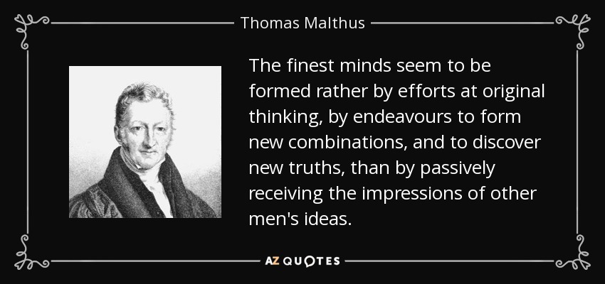 The finest minds seem to be formed rather by efforts at original thinking, by endeavours to form new combinations, and to discover new truths, than by passively receiving the impressions of other men's ideas. - Thomas Malthus