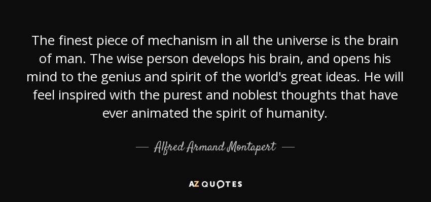 The finest piece of mechanism in all the universe is the brain of man. The wise person develops his brain, and opens his mind to the genius and spirit of the world's great ideas. He will feel inspired with the purest and noblest thoughts that have ever animated the spirit of humanity. - Alfred Armand Montapert