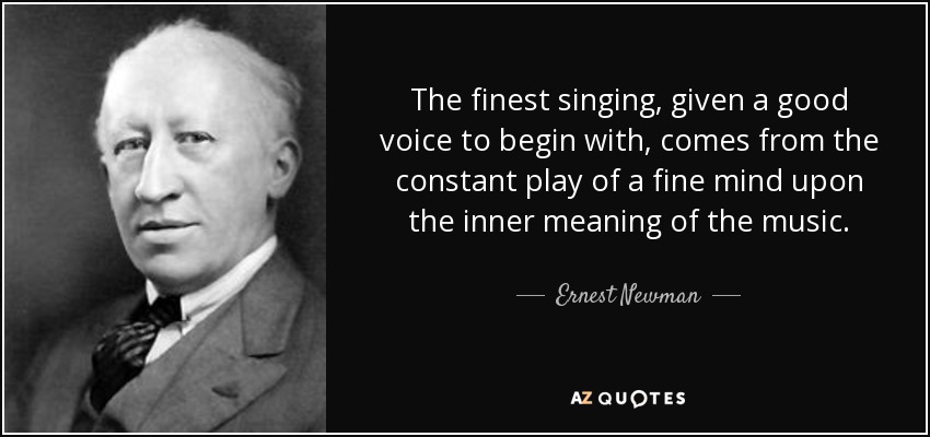 The finest singing, given a good voice to begin with, comes from the constant play of a fine mind upon the inner meaning of the music. - Ernest Newman