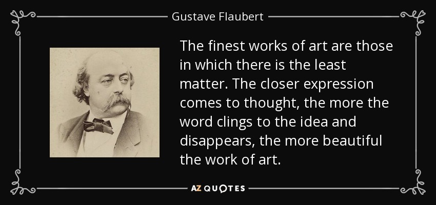 The finest works of art are those in which there is the least matter. The closer expression comes to thought, the more the word clings to the idea and disappears, the more beautiful the work of art. - Gustave Flaubert