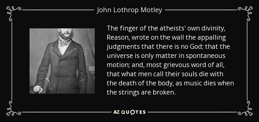 The finger of the atheists' own divinity, Reason, wrote on the wall the appalling judgments that there is no God; that the universe is only matter in spontaneous motion; and, most grievous word of all, that what men call their souls die with the death of the body, as music dies when the strings are broken. - John Lothrop Motley