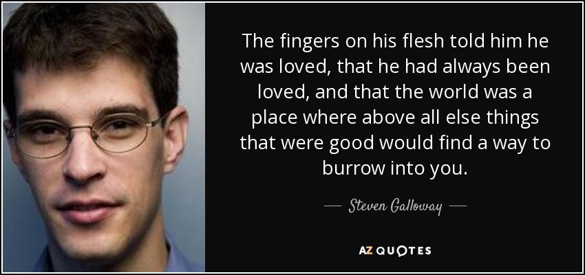 The fingers on his flesh told him he was loved, that he had always been loved, and that the world was a place where above all else things that were good would find a way to burrow into you. - Steven Galloway