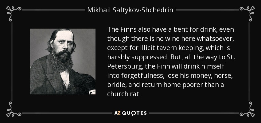 The Finns also have a bent for drink, even though there is no wine here whatsoever, except for illicit tavern keeping, which is harshly suppressed. But, all the way to St. Petersburg, the Finn will drink himself into forgetfulness, lose his money, horse, bridle, and return home poorer than a church rat. - Mikhail Saltykov-Shchedrin