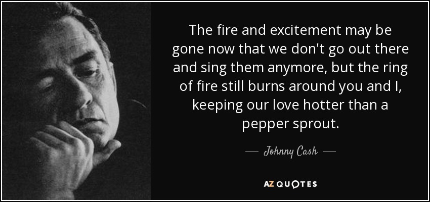 The fire and excitement may be gone now that we don't go out there and sing them anymore, but the ring of fire still burns around you and I, keeping our love hotter than a pepper sprout. - Johnny Cash