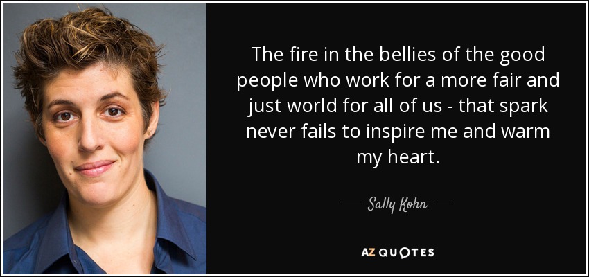 The fire in the bellies of the good people who work for a more fair and just world for all of us - that spark never fails to inspire me and warm my heart. - Sally Kohn