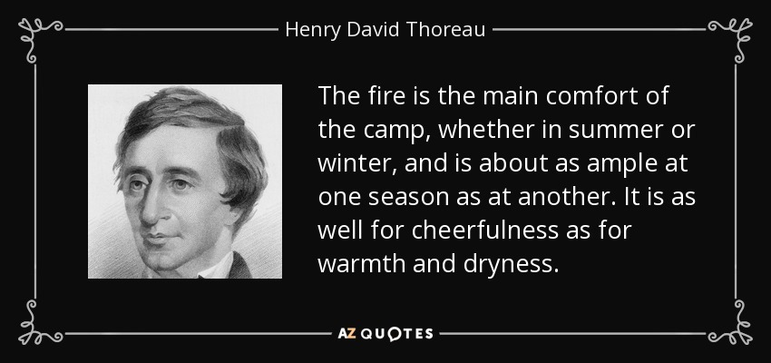 The fire is the main comfort of the camp, whether in summer or winter, and is about as ample at one season as at another. It is as well for cheerfulness as for warmth and dryness. - Henry David Thoreau