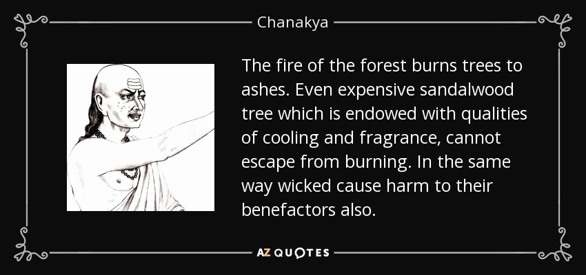 The fire of the forest burns trees to ashes. Even expensive sandalwood tree which is endowed with qualities of cooling and fragrance, cannot escape from burning. In the same way wicked cause harm to their benefactors also. - Chanakya