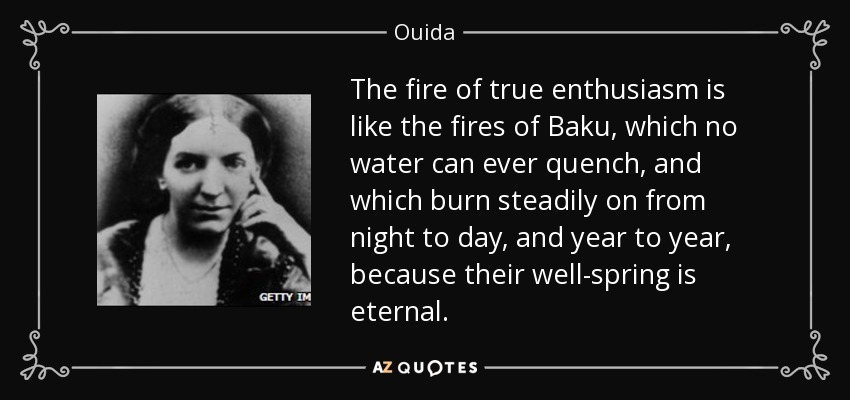 The fire of true enthusiasm is like the fires of Baku, which no water can ever quench, and which burn steadily on from night to day, and year to year, because their well-spring is eternal. - Ouida