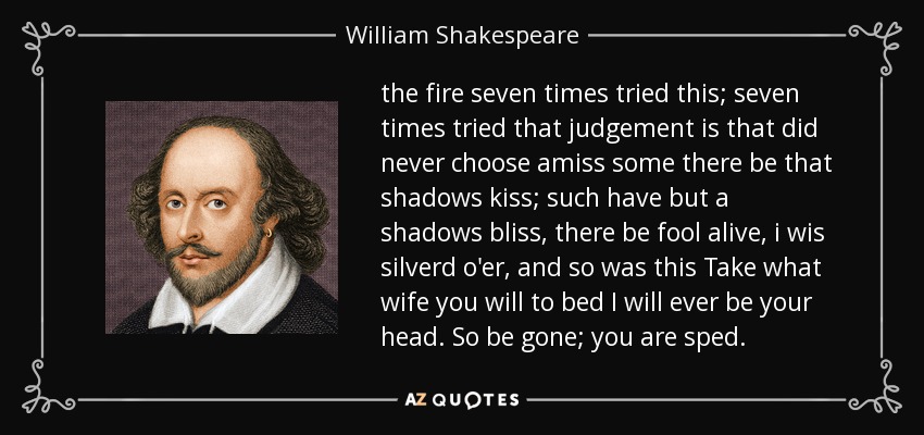 the fire seven times tried this; seven times tried that judgement is that did never choose amiss some there be that shadows kiss; such have but a shadows bliss, there be fool alive, i wis silverd o'er, and so was this Take what wife you will to bed I will ever be your head. So be gone; you are sped. - William Shakespeare