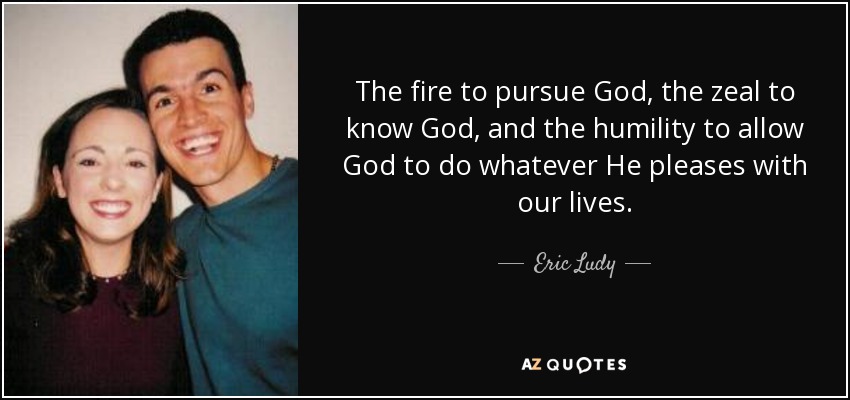 The fire to pursue God, the zeal to know God, and the humility to allow God to do whatever He pleases with our lives. - Eric Ludy